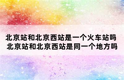 北京站和北京西站是一个火车站吗 北京站和北京西站是同一个地方吗